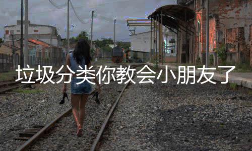垃圾分类你教会小朋友了吗？ 垃圾个人混合投放垃圾