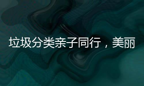 垃圾分类亲子同行，美丽城镇你我共建 让垃圾分类从小朋友做起
