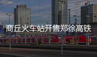 商丘火车站开售郑徐高铁部分路线车票 票价公布