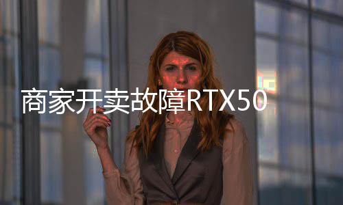 商家开卖故障RTX5090：坏卡卖半价不让退 比5080还贵 开卖卡卖在受损前测试正常