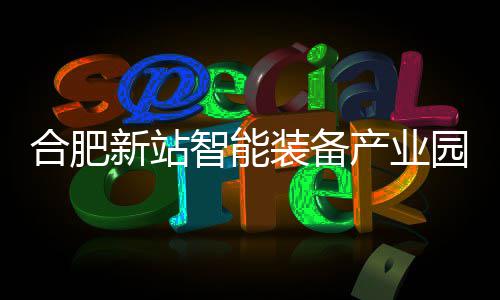 合肥新站智能装备产业园 A、D 栋厂房封顶 合肥紧邻京东方等龙头企业