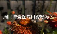 周口博爱医院口碑好吗？真人真事曝光