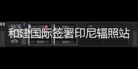 和建国际签署印尼辐照站项目合作协议