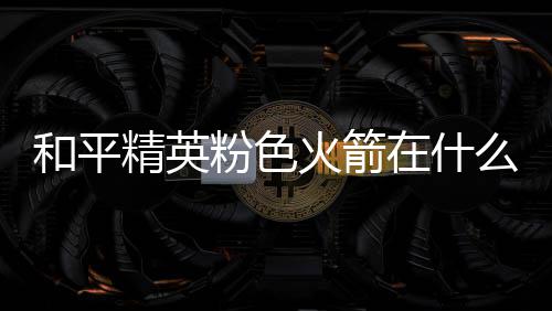 和平精英粉色火箭在什么位置 粉色火箭位置一览 这两个地方刷新几率最高