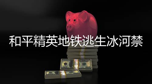 和平精英地铁逃生冰河禁区打野点在哪 和平精英地铁逃生冰河禁区打野点位置一览 精英禁区因此需要小心