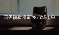 国务院批准新乡市城市总体规划 新乡定位为豫北中心城市