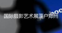 国际摄影艺术展落户郑州 交通便利成重要原因