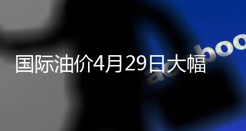 国际油价4月29日大幅上涨 油价月日收于每桶106.88美元