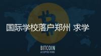 国际学校落户郑州 求学多条路还利于建国际商都