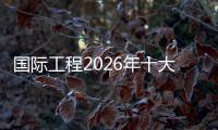 国际工程2026年十大趋势预测(上）