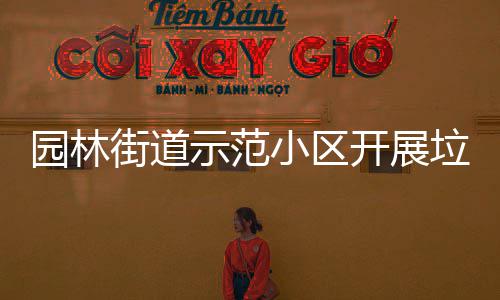 园林街道示范小区开展垃圾分类督导员培训会 街道提高分类的示范精准度