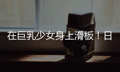 在巨乳少女身上滑板！日本独立开发者把网络梗做成UE5游戏 少女身上栏杆或U型池
