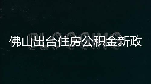 佛山出台住房公积金新政：最高可贷216万元，6月1日起施行 现在佛山市购买首套自住住房