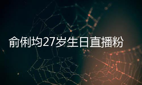 俞俐均27岁生日直播粉丝送祝福 因平台竞争被尴尬误导 少一点恶性竞争套路