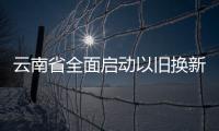 云南省全面启动以旧换新