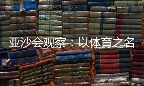 亚沙会观察：以体育之名，共绘亚洲“同心圆” 观绘亚察体同场竞技
