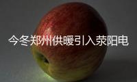 今冬郑州供暖引入荥阳电厂热源 惠及14万户