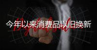 今年以来消费品以旧换新销售额突破5000亿元