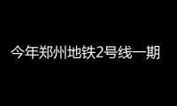 今年郑州地铁2号线一期完工 五号线九成站点开工