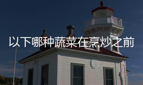 以下哪种蔬菜在烹炒之前最好先焯水？蚂蚁庄园9.20日答案 