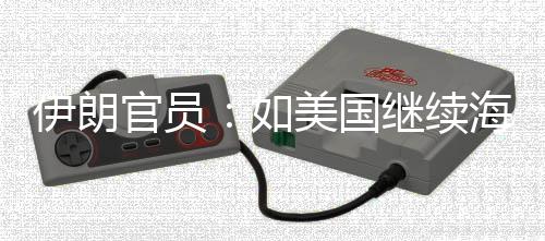 伊朗官员：如美国继续海上封锁 伊将采取“前所未有的军事行动” 准备对伊朗实施长期封锁