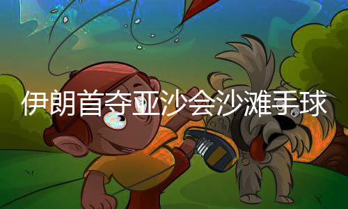 伊朗首夺亚沙会沙滩手球冠军：“胜利献给伊朗人民” 伊朗队战胜卡塔尔队夺冠