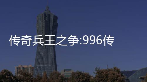 传奇兵王之争:996传奇盒子PK大赛赛制与奖金设置 都可以个人名义参赛