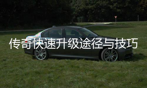 传奇快速升级途径与技巧分享 