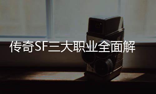 传奇SF三大职业全面解析，哪个更适合你？ 传奇都能在游戏中大放异彩