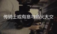 传骑士或有意与热火大交易 波什乐福恐互换东家