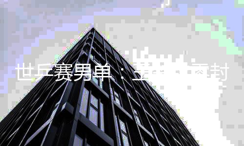 世乒赛男单：王楚钦零封户上隼辅 日本男单全军覆没 大比分4：0获得本场胜利