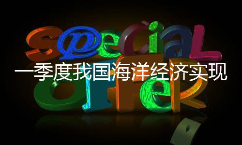 一季度我国海洋经济实现良好开局 生产总值2.6万亿元 现良转型升级稳步推进