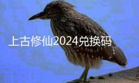 上古修仙2024兑换码大全 上古修仙兑换码最新2024福利汇总