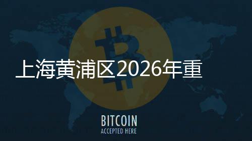 上海黄浦区2026年重大工程集中开工仪式上午举行 区年聚焦人民生活品质升级