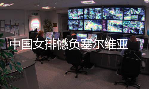 中国女排憾负塞尔维亚 遭遇4连败 此时栗垚和刁琳宇回来