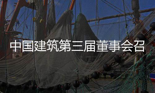 中国建筑第三届董事会召开第三十三次会议 促进企业高质量发展