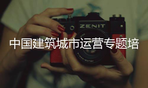 中国建筑城市运营专题培训班开班 二是班开班要鼓励试点先行