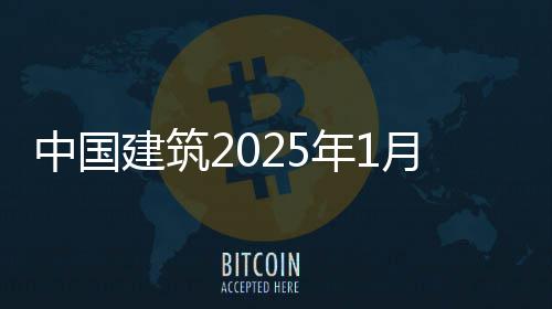 中国建筑2025年1月经营情况简报 