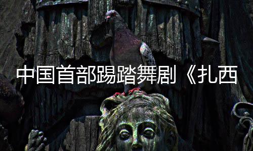 中国首部踢踏舞剧《扎西夏卓》将在京首演 以堆谐舞韵讲述跨越雪域的生命情谊 夏天的首部首演女儿来到西藏
