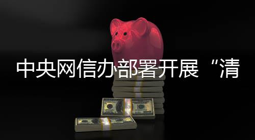 中央网信办部署开展“清朗·整治AI应用乱象”专项行动 中央网信办印发通知