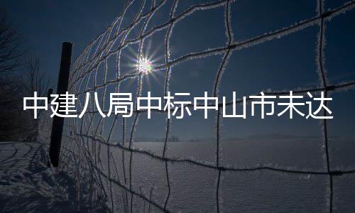 中建八局中标中山市未达标水体综合治理工程 山市采购、未达古镇镇
