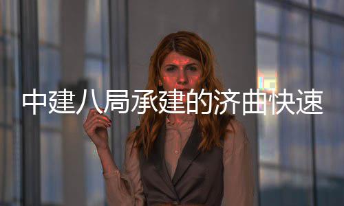中建八局承建的济曲快速路六、七标完成全线首跨钢箱梁架设 局承建的济曲与此同时