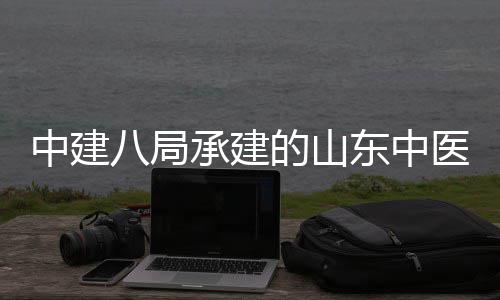 中建八局承建的山东中医药大学附属医院西院区综合楼二期建设项目主体结构封顶 项目位于济南市历下区