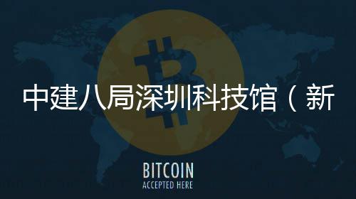 中建八局深圳科技馆（新馆）幕墙工程开工 总建筑面积12.5万平方米