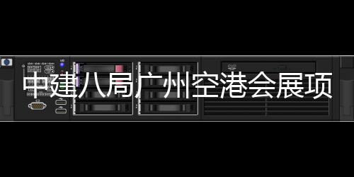 中建八局广州空港会展项目进入主体施工阶段 