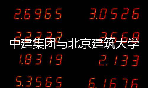 中建集团与北京建筑大学签署战略合作协议 智能建筑等发展契机
