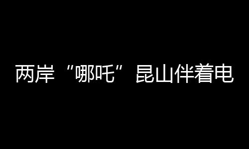 两岸“哪吒”昆山伴着电音说共鸣 说共到如今乐在其中
