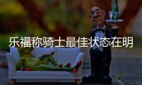 乐福称骑士最佳状态在明年 詹皇：稳定带来高效