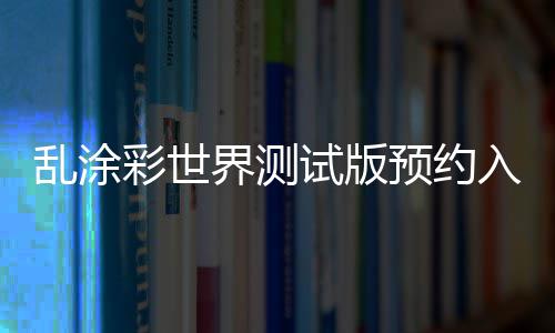 乱涂彩世界测试版预约入口及资格获取方法详解 乱涂可直接投入实战