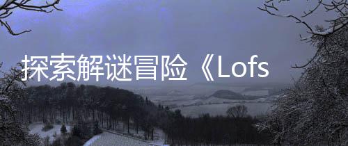 探索解谜冒险《Lofsong》将登陆主机和PC平台 以及它所记得的解谜一切